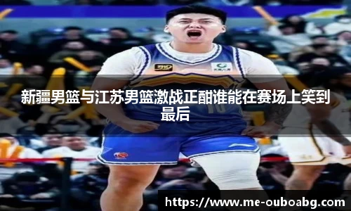 新疆男篮与江苏男篮激战正酣谁能在赛场上笑到最后
